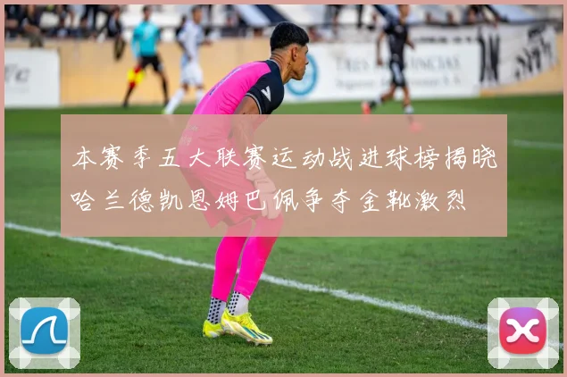 本赛季五大联赛运动战进球榜揭晓哈兰德凯恩姆巴佩争夺金靴激烈