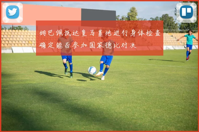 姆巴佩抵达皇马基地进行身体检查确定能否参加国家德比对决