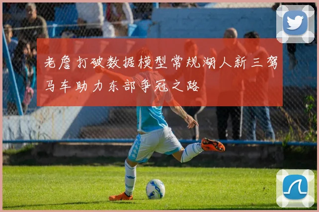 老詹打破数据模型常规湖人新三驾马车助力东部争冠之路