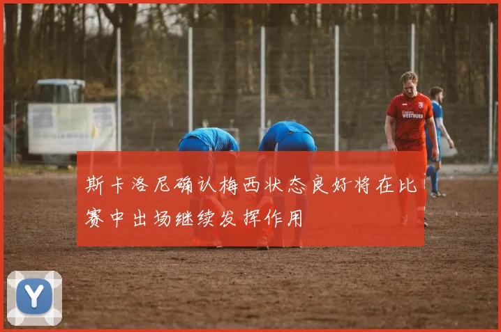 斯卡洛尼确认梅西状态良好将在比赛中出场继续发挥作用
