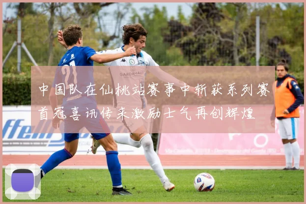 中国队在仙桃站赛事中斩获系列赛首冠喜讯传来激励士气再创辉煌