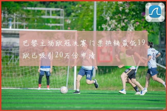 巴黎主场欧冠决赛门票热销最低19欧已吸引20万份申请