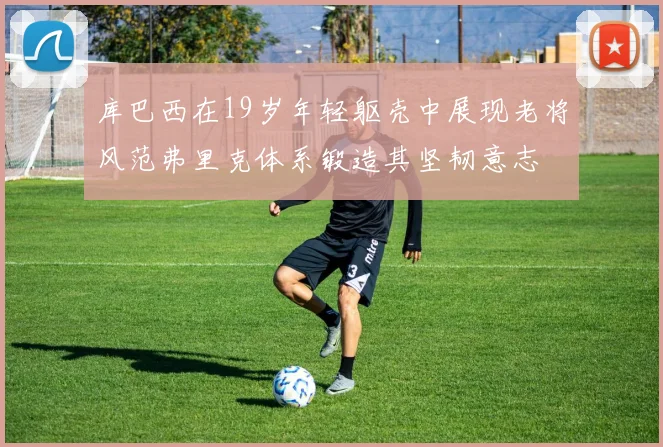 库巴西在19岁年轻躯壳中展现老将风范弗里克体系锻造其坚韧意志