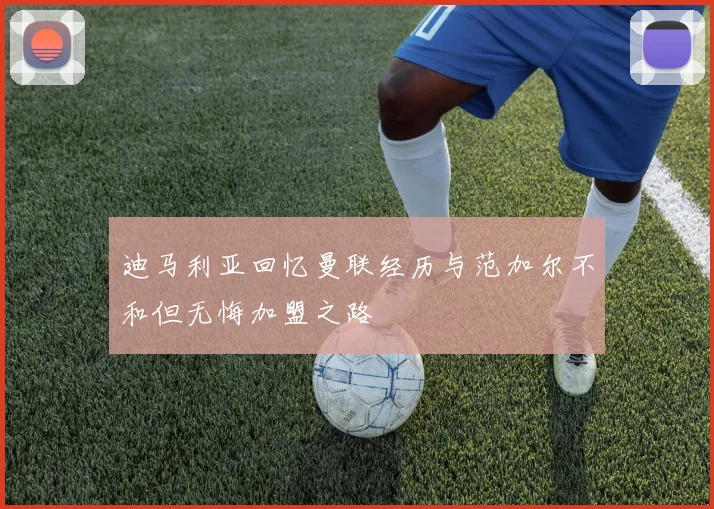 迪马利亚回忆曼联经历与范加尔不和但无悔加盟之路