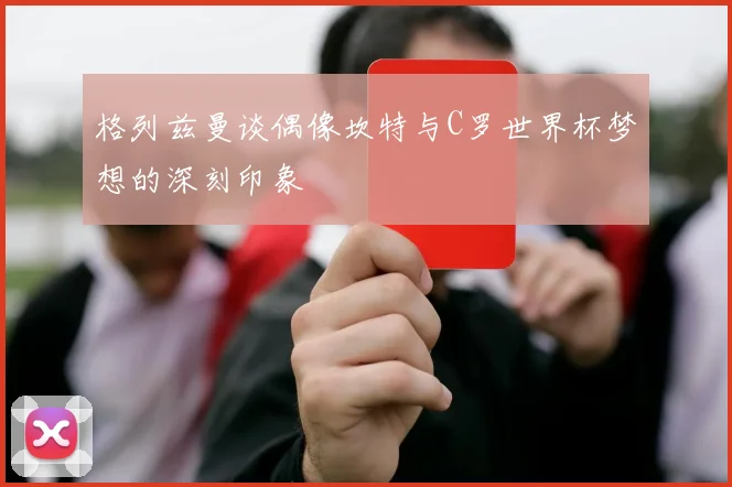 格列兹曼谈偶像坎特与C罗世界杯梦想的深刻印象
