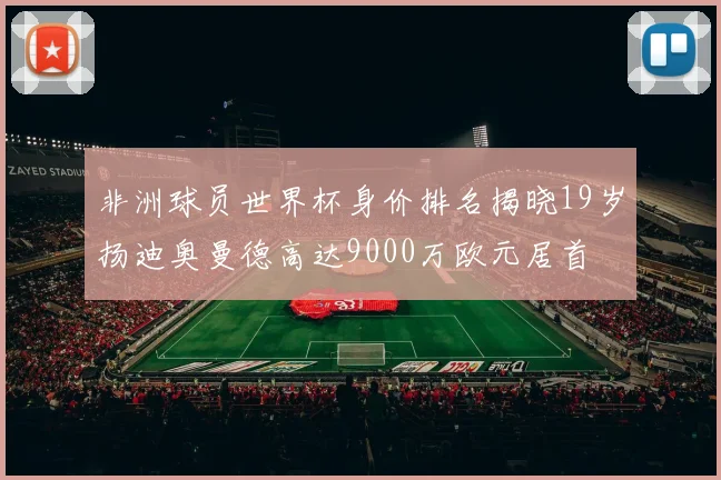 非洲球员世界杯身价排名揭晓19岁扬迪奥曼德高达9000万欧元居首