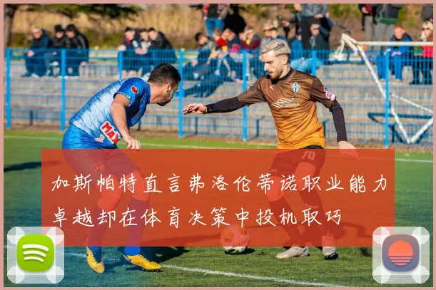 加斯帕特直言弗洛伦蒂诺职业能力卓越却在体育决策中投机取巧