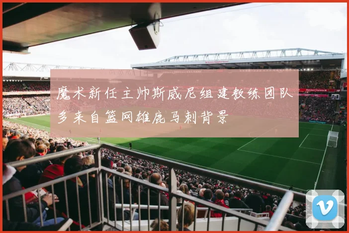 魔术新任主帅斯威尼组建教练团队多来自篮网雄鹿马刺背景