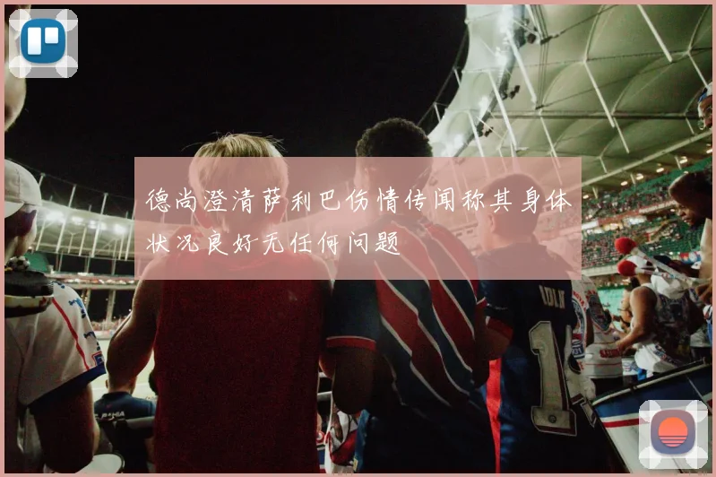德尚澄清萨利巴伤情传闻称其身体状况良好无任何问题
