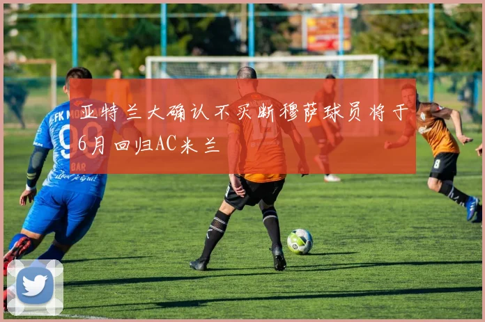 亚特兰大确认不买断穆萨球员将于6月回归AC米兰