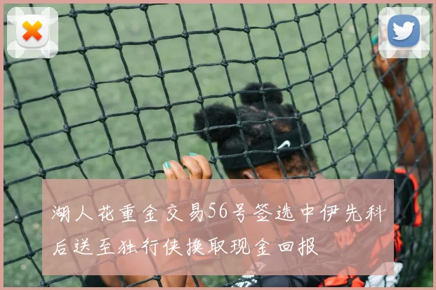 湖人花重金交易56号签选中伊先科后送至独行侠换取现金回报