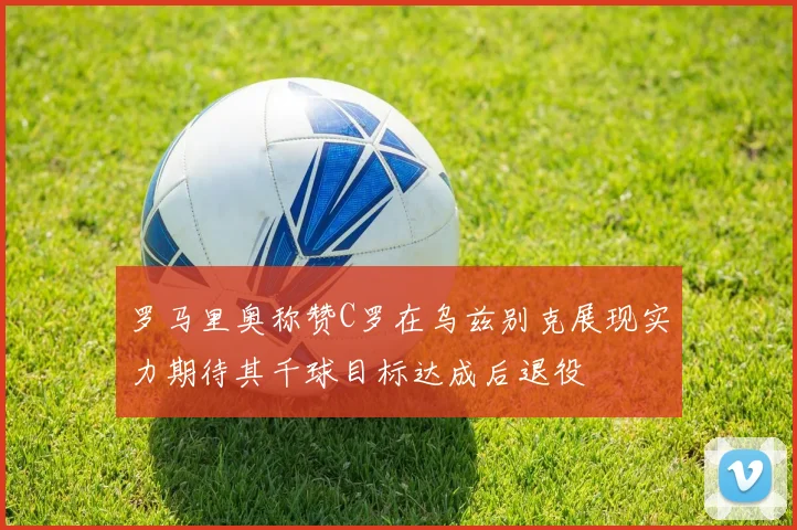 罗马里奥称赞C罗在乌兹别克展现实力期待其千球目标达成后退役