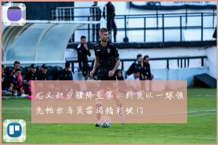 尤文积分骤降至第六科莫以一球领先帕尔马莫雷诺精彩破门